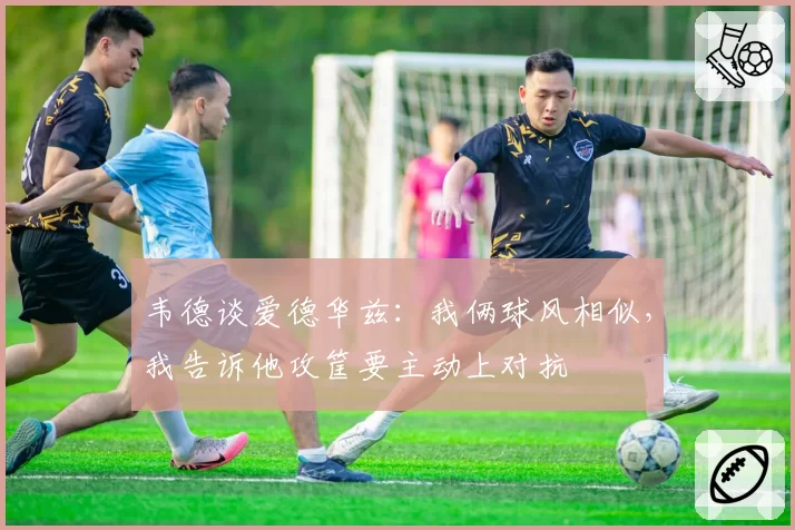 韦德谈爱德华兹:我俩球风相似,我告诉他攻筐要主动上对抗