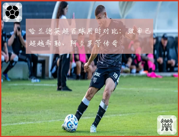 哈兰德英超百球用时对比：效率已超越希勒、阿圭罗等传奇