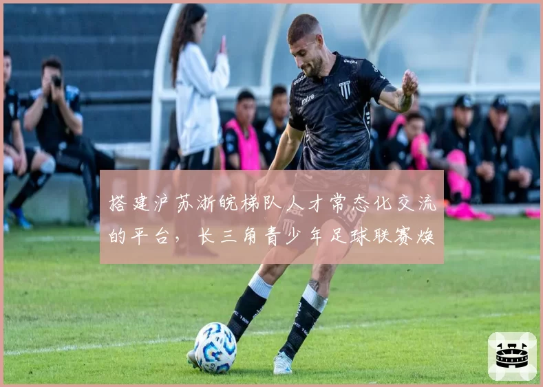 搭建沪苏浙皖梯队人才常态化交流的平台，长三角青少年足球联赛焕新亮相