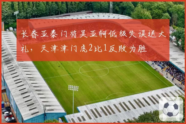 长春亚泰门将吴亚轲低级失误送大礼，天津津门虎2比1反败为胜