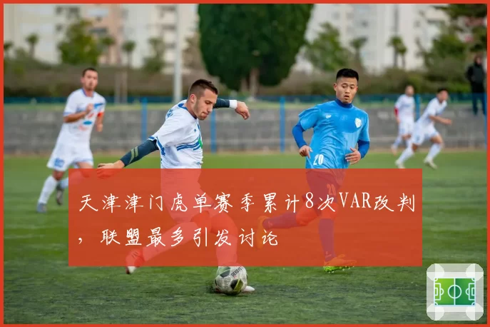 天津津门虎单赛季累计8次VAR改判，联盟最多引发讨论
