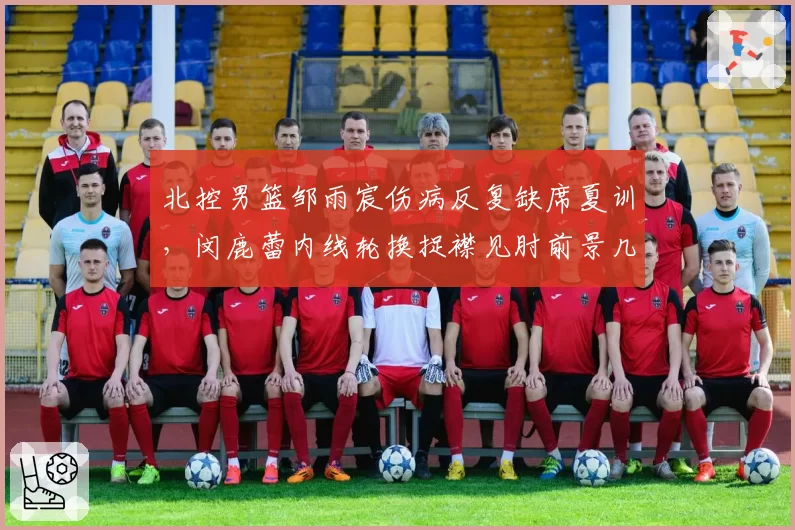 北控男篮邹雨宸伤病反复缺席夏训,闵鹿蕾内线轮换捉襟见肘前景几何?