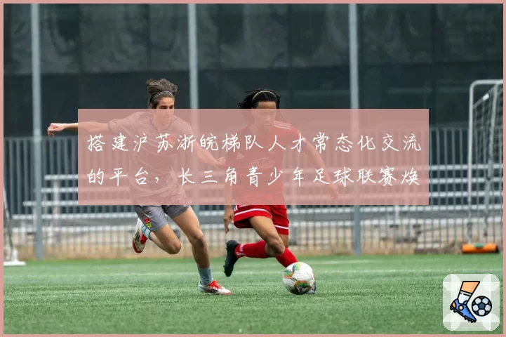 搭建沪苏浙皖梯队人才常态化交流的平台，长三角青少年足球联赛焕新亮相