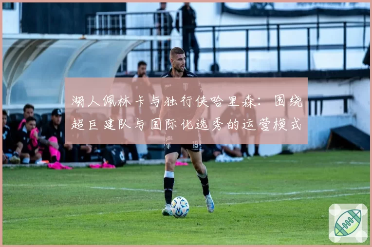 湖人佩林卡与独行侠哈里森：围绕超巨建队与国际化选秀的运营模式分析